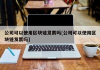 公司可以使用区块链发票吗[公司可以使用区块链发票吗]