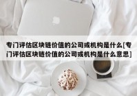 专门评估区块链价值的公司或机构是什么[专门评估区块链价值的公司或机构是什么意思]